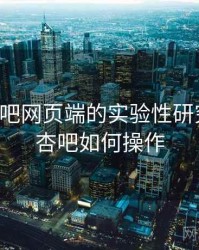 关于杏吧网页端的实验性研究成果，杏吧如何操作