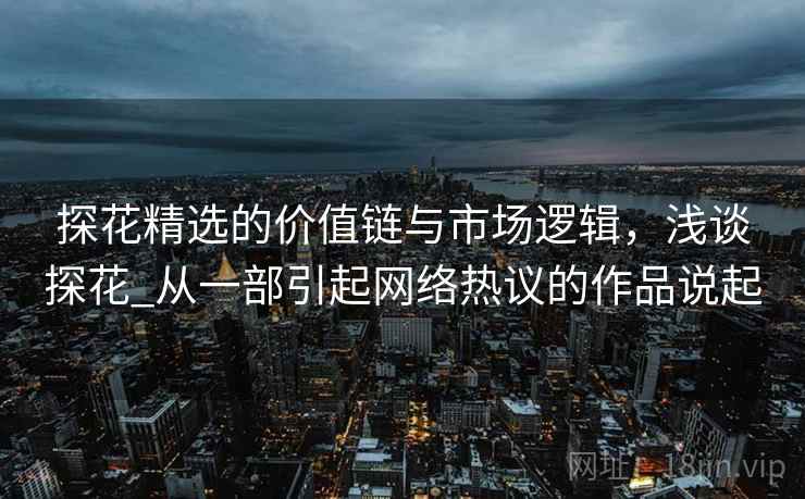 探花精选的价值链与市场逻辑，浅谈探花_从一部引起网络热议的作品说起