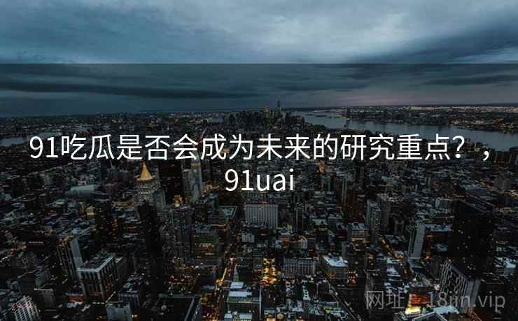 91吃瓜是否会成为未来的研究重点？，91uai