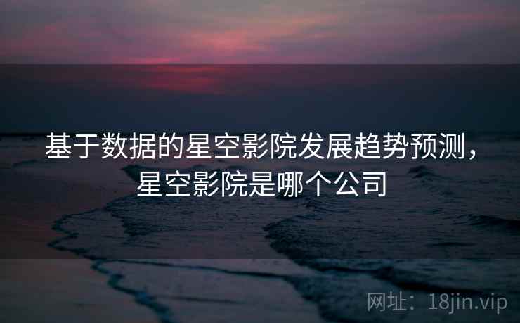 基于数据的星空影院发展趋势预测，星空影院是哪个公司