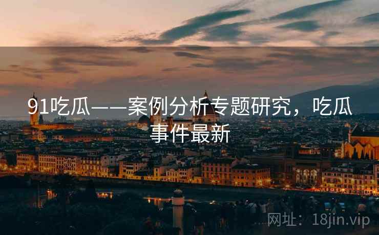 91吃瓜——案例分析专题研究,吃瓜事件最新 91吃瓜——案例分析专题研究,吃瓜事件最新